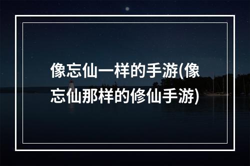 像忘仙一样的手游(像忘仙那样的修仙手游)