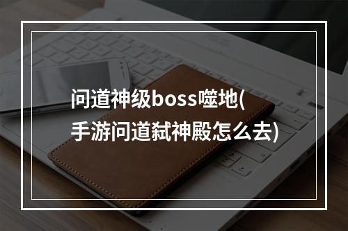 问道神级boss噬地(手游问道弑神殿怎么去)