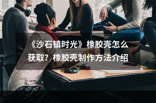 《沙石镇时光》橡胶壳怎么获取？橡胶壳制作方法介绍