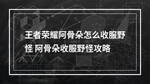 王者荣耀阿骨朵怎么收服野怪 阿骨朵收服野怪攻略