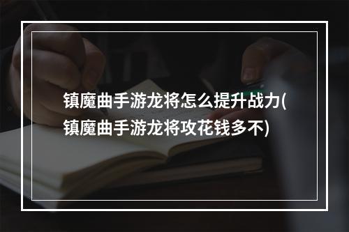 镇魔曲手游龙将怎么提升战力(镇魔曲手游龙将攻花钱多不)