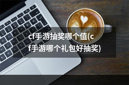 cf手游抽奖哪个值(cf手游哪个礼包好抽奖)