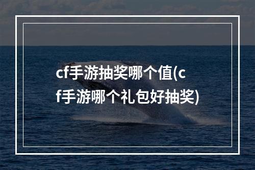 cf手游抽奖哪个值(cf手游哪个礼包好抽奖)