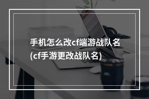 手机怎么改cf端游战队名(cf手游更改战队名)