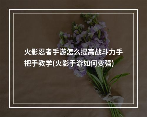 火影忍者手游怎么提高战斗力手把手教学(火影手游如何变强)