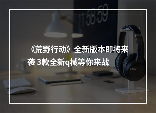 《荒野行动》全新版本即将来袭 3款全新q械等你来战