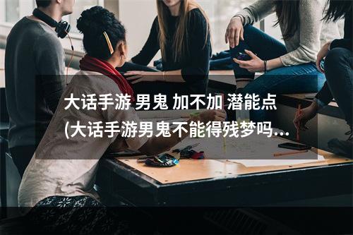 大话手游 男鬼 加不加 潜能点(大话手游男鬼不能得残梦吗)