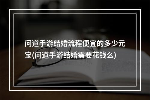 问道手游结婚流程便宜的多少元宝(问道手游结婚需要花钱么)