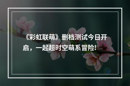 《彩虹联萌》删档测试今日开启，一起超时空萌系冒险!