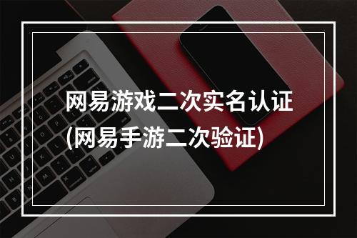 网易游戏二次实名认证(网易手游二次验证)