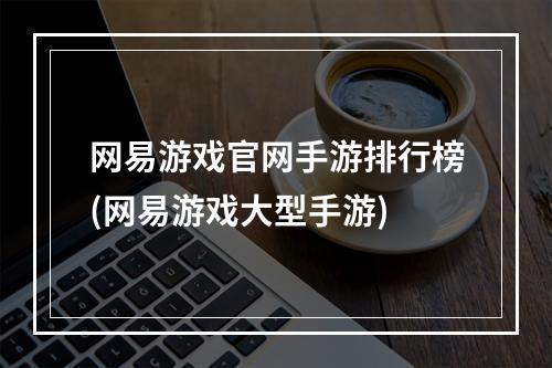 网易游戏官网手游排行榜(网易游戏大型手游)