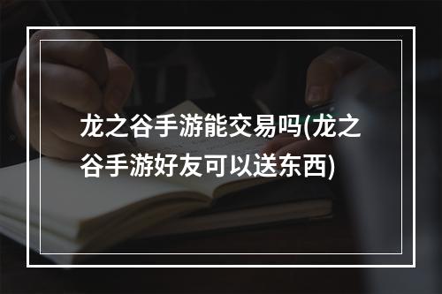 龙之谷手游能交易吗(龙之谷手游好友可以送东西)