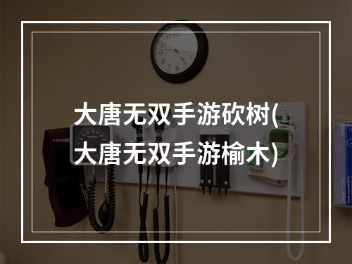 大唐无双手游砍树(大唐无双手游榆木)