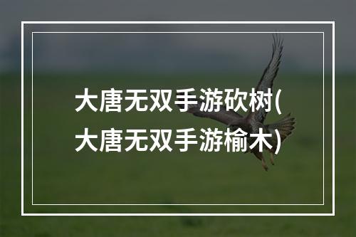 大唐无双手游砍树(大唐无双手游榆木)