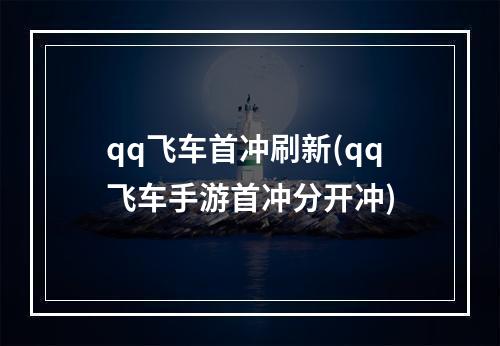 qq飞车首冲刷新(qq飞车手游首冲分开冲)