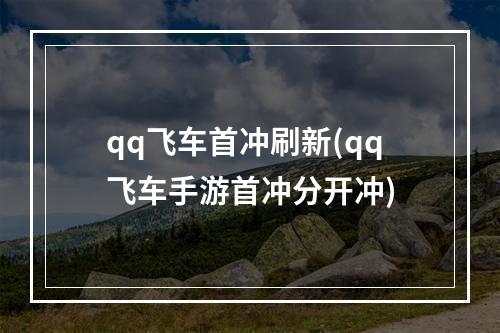 qq飞车首冲刷新(qq飞车手游首冲分开冲)