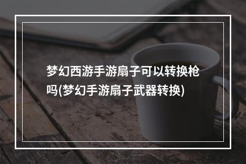 梦幻西游手游扇子可以转换枪吗(梦幻手游扇子武器转换)