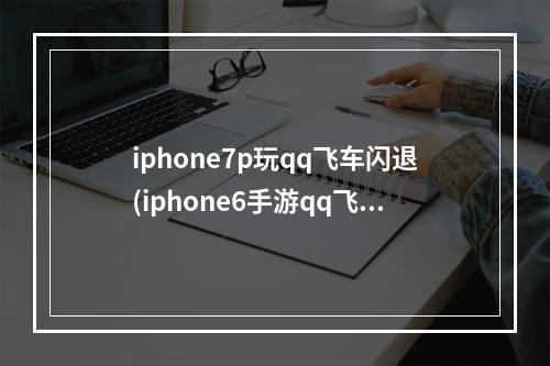 iphone7p玩qq飞车闪退(iphone6手游qq飞车闪退怎么回事)