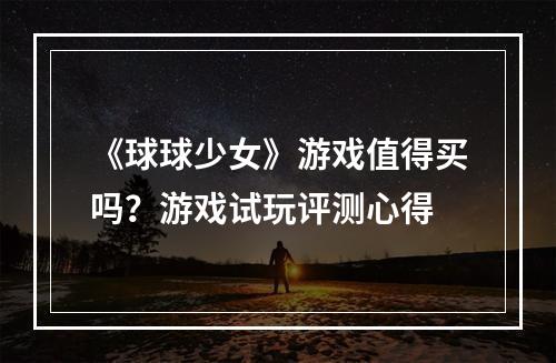 《球球少女》游戏值得买吗？游戏试玩评测心得