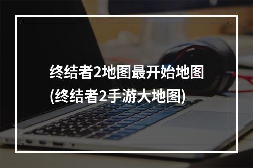 终结者2地图最开始地图(终结者2手游大地图)