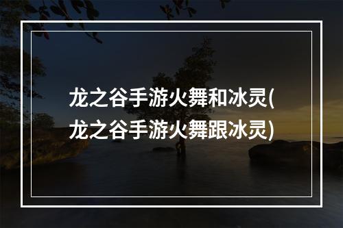 龙之谷手游火舞和冰灵(龙之谷手游火舞跟冰灵)