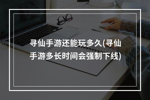 寻仙手游还能玩多久(寻仙手游多长时间会强制下线)