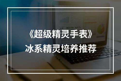 《超级精灵手表》冰系精灵培养推荐