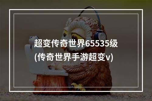 超变传奇世界65535级(传奇世界手游超变v)