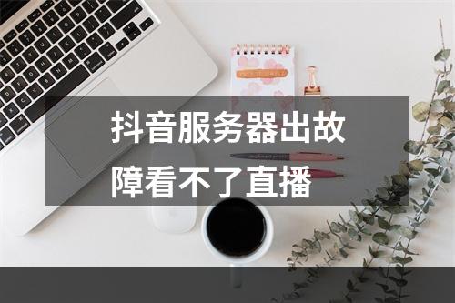 抖音服务器出故障看不了直播