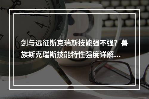 剑与远征斯克瑞斯技能强不强？兽族斯克瑞斯技能特性强度详解[视频][多图]