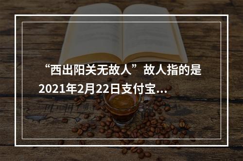 “西出阳关无故人”故人指的是 2021年2月22日支付宝庄园小课堂答案