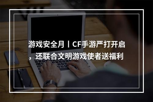 游戏安全月丨CF手游严打开启，还联合文明游戏使者送福利