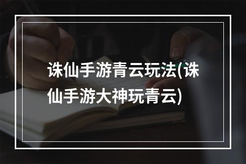 诛仙手游青云玩法(诛仙手游大神玩青云)