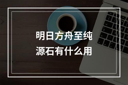 明日方舟至纯源石有什么用