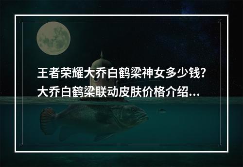 王者荣耀大乔白鹤梁神女多少钱？大乔白鹤梁联动皮肤价格介绍[多图]