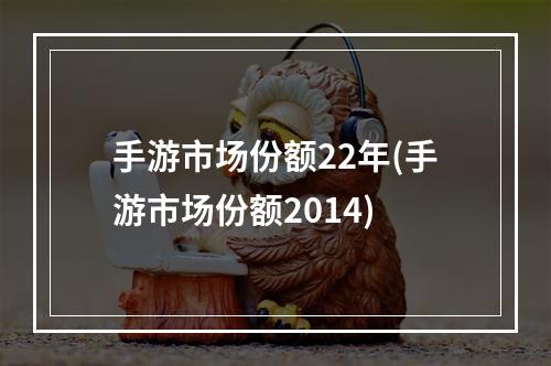 手游市场份额22年(手游市场份额2014)