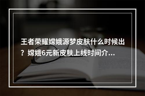 王者荣耀嫦娥源梦皮肤什么时候出？嫦娥6元新皮肤上线时间介绍[多图]