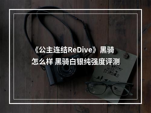 《公主连结ReDive》黑骑怎么样 黑骑白银纯强度评测