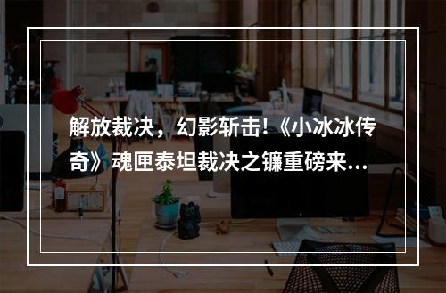 解放裁决，幻影斩击!《小冰冰传奇》魂匣泰坦裁决之镰重磅来袭!