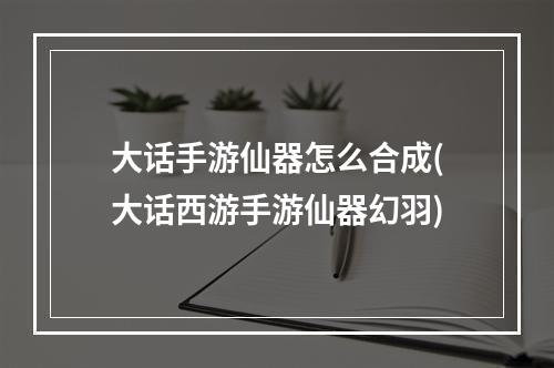 大话手游仙器怎么合成(大话西游手游仙器幻羽)