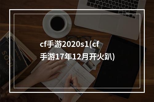 cf手游2020s1(cf手游17年12月开火趴)