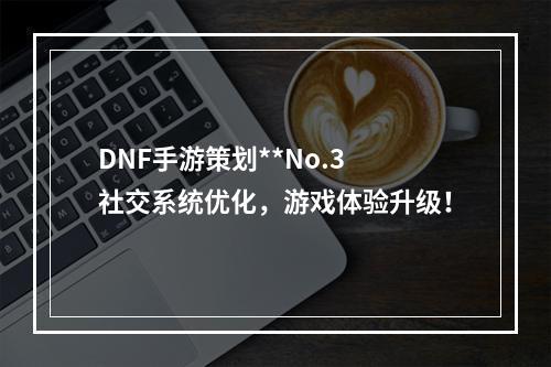 DNF手游策划**No.3 社交系统优化，游戏体验升级！