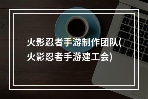 火影忍者手游制作团队(火影忍者手游建工会)