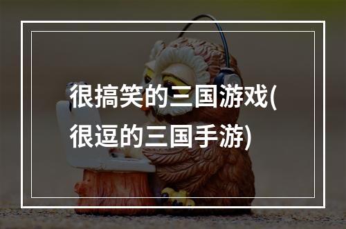 很搞笑的三国游戏(很逗的三国手游)