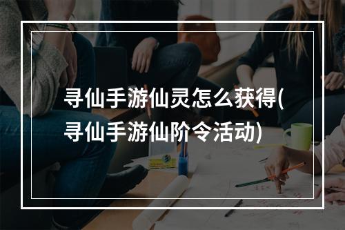 寻仙手游仙灵怎么获得(寻仙手游仙阶令活动)