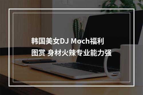 韩国美女DJ Moch福利图赏 身材火辣专业能力强