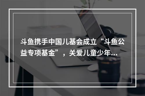 斗鱼携手中国儿基会成立“斗鱼公益专项基金”，关爱儿童少年群体