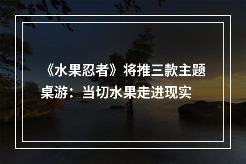 《水果忍者》将推三款主题桌游：当切水果走进现实