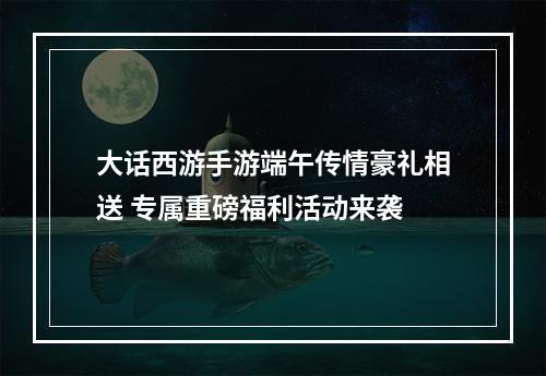 大话西游手游端午传情豪礼相送 专属重磅福利活动来袭