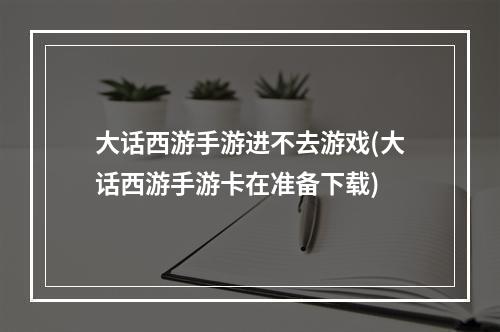 大话西游手游进不去游戏(大话西游手游卡在准备下载)